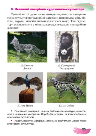 25
8. Незвичні матеріали художника-скульптора
Сучасні митці дуже часто використовують для створення
своїх скульптур нетрадиційні матеріали (наприклад, дріт, під-
кови, шурупи, дитячі шпильки для волосся тощо). Такі скульп­
тури установлюють у міських парках, скверах, на присадибних
ділянках.
•	 Розгляньте ілюстрації, на яких зображені скульптури, виготов-
лені з незвичних матеріалів. Спробуйте вгадати, із чого зроблені ці
оригінальні скульптури.
•	 Назвіть незвичні матеріали, з яких, на вашу думку, можна також
виготовити скульптури.
Л. Рот. Павич Т. Гілл. Собака
Р. Дженсен.
Лисиця
К. Скретуцький.
Їжак у тумані
 