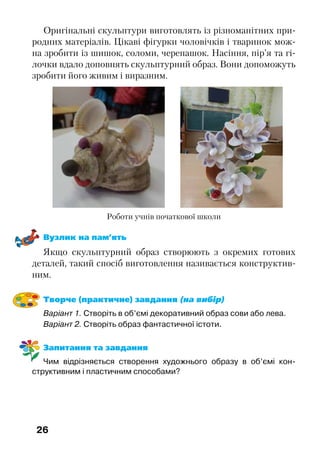 26
Оригінальні скульптури виготовлять із різноманітних при-
родних матеріалів. Цікаві фігурки чоловічків і тваринок мож-
на зробити із шишок, соломи, черепашок. Насіння, пір’я та гі-
лочки вдало доповнять скульптурний образ. Вони допоможуть
зробити його живим і виразним.
Роботи учнів початкової школи
Вузлик на пам’ять
Якщо скульптурний образ створюють з окремих готових
деталей, такий спосіб виготовлення називається конструктив-
ним.
Творче (практичне) завдання (на вибір)
Варіант 1. Створіть в об’ємі декоративний образ сови або лева.
Варіант 2. Створіть образ фантастичної істоти.
Запитання та завдання
Чим відрізняється створення художнього образу в об’ємі кон-
структивним і пластичним способами?
 
