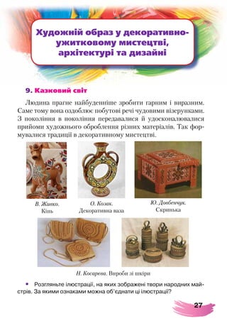 27
9. Казковий світ
Людина прагне найбуденніше зробити гарним і виразним.
Саме тому вона оздоблює побутові речі чудовими візерунками.
З покоління в покоління передавалися й удосконалювалися
прийоми художнього оброблення різних матеріалів. Так фор-
мувалися традиції в декоративному мистецтві.
Художній образ у декоративно-
ужитковому мистецтві,
архітектурі та дизайні
•	 Розгляньте ілюстрації, на яких зображені твори народних май-
стрів. За якими ознаками можна об’єднати ці ілюстрації?
В. Живко.
Кінь
О. Козак.
Декоративна ваза
Ю. Довбенчук.
Скринька
Н. Косарєва. Вироби зі шкіри
 