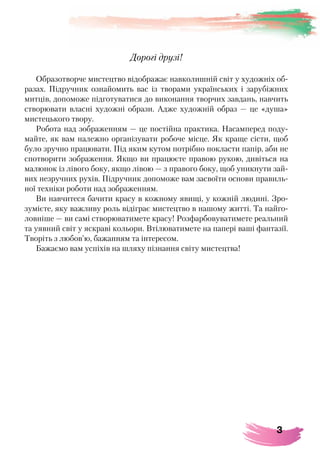 3
Дорогі друзі!
Образотворче мистецтво відображає навколишній світ у художніх об-
разах. Підручник ознайомить вас із творами українських і зарубіжних
митців, допоможе підготуватися до виконання творчих завдань, навчить
створювати власні художні образи. Адже художній образ — це «душа»
мистецького твору.
Робота над зображенням — це постійна практика. Насамперед поду-
майте, як вам належно організувати робоче місце. Як краще сісти, щоб
було зручно працювати. Під яким кутом потрібно покласти папір, аби не
спотворити зображення. Якщо ви працюєте правою рукою, дивіться на
малюнок із лівого боку, якщо лівою — з правого боку, щоб уникнути зай-
вих незручних рухів. Підручник допоможе вам засвоїти основи правиль-
ної техніки роботи над зображенням.
Ви навчитеся бачити красу в кожному явищі, у кожній людині. Зро-
зумієте, яку важливу роль відіграє мистецтво в нашому житті. Та найго-
ловніше — ви самі створюватимете красу! Розфарбовуватимете реальний
та уявний світ у яскраві кольори. Втілюватимете на папері ваші фантазії.
Творіть з любов’ю, бажанням та інтересом.
Бажаємо вам успіхів на шляху пізнання світу мистецтва!
 