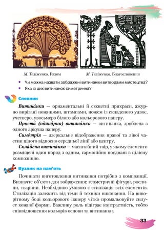 33
•	 Чи можна назвати зображені витинанки витворами мистецтва?
•	 Яка із цих витинанок симетрична?
Словник
Витинанки — орнаментальні й сюжетні прикраси, ажур-
но вирізані ножицями, штампами, ножем із складеного удвоє,
учетверо, увосьмеро білого або кольорового паперу.
Проста (одинарна) витинанка — витинанка, зроблена з
одного аркуша паперу.
Симетрія — дзеркальне відображення правої та лівої ча-
стин цілого відносно середньої лінії або центру.
Складена витинанка — масштабний твір, у якому елементи
розміщені один поряд з одним, гармонійно поєднані в цілісну
композицію.
Вузлик на пам’ять
Починати виготовлення витинанки потрібно з композиції.
Визначте об’єкти для зображення: геометричні фігури, росли-
ни, тварини. Необхідною умовою є стилізація всіх елементів.
Стилізація залежить від теми й техніки виконання. На виво-
рітному боці кольорового паперу чітко промальовуйте силу-
ет кожної форми. Важливу роль відіграє контрастність, тобто
співвідношення кольорів основи та витинанки.
М. Теліженко. Разом М. Теліженко. Благословення
 