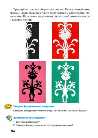 34
Традиції витинання збереглися донині. Перед новорічними
святами вікна будинків часто прикрашають паперовими сні-
жинками. Паперовим мереживом також оздоблюють книжкові
й кухонні полиці.
Творче (практичне) завдання
Створіть декоративну композицію (витинанку) на тему «Вазон».
Запитання та завдання
1. Що таке витинанка?
2. Чим відрізняються проста і складена витинанки?
 