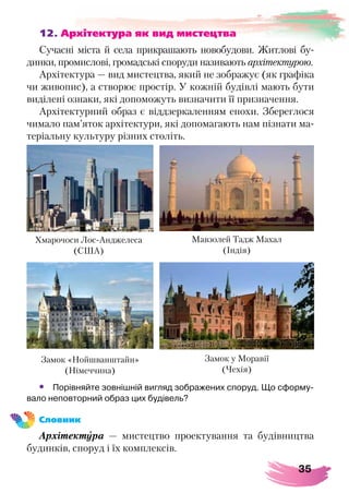 35
12. Архітектура як вид мистецтва
Сучасні міста й села прикрашають новобудови. Житлові бу-
динки, промислові, громадські споруди називають архітектурою.
Архітектура — вид мистецтва, який не зображує (як графіка
чи живопис), а створює простір. У кожній будівлі мають бути
виділені ознаки, які допоможуть визначити її призначення.
Архітектурний образ є віддзеркаленням епохи. Збереглося
чимало пам’яток архітектури, які допомагають нам пізнати ма-
теріальну культуру різних століть.
•	 Порівняйте зовнішній вигляд зображених споруд. Що сформу-
вало неповторний образ цих будівель?
Словник
Архітектура — мистецтво проектування та будівництва
будинків, споруд і їх комплексів.
Замок «Нойшванштайн»
(Німеччина)
Мавзолей Тадж Махал
(Індія)
Хмарочоси Лос-Анджелеса
(США)
Замок у Моравії
(Чехія)
 