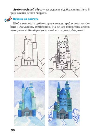 36
Архітектурний образ — це художнє відображення змісту й
призначення певної споруди.
Вузлик на пам’ять
Щоб намалювати архітектурну споруду, треба спочатку зро-
бити її схематичну композицію. На основі попередніх ескізів
виконують лінійний рисунок, який потім розфарбовують.
 
