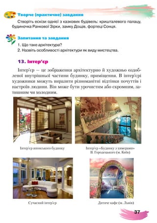 37
Творче (практичне) завдання
Створіть ескізи однієї з казкових будівель: кришталевого палацу,
будиночка Ранкової Зірки, замку Дощів, фортеці Сонця.
Запитання та завдання
1. Що таке архітектура?
2. Назвіть особливості архітектури як виду мистецтва.
13. Інтер’єр
Інтер’єр — це зображення архітектурно й художньо оздоб-
леної внутрішньої частини будинку, приміщення. В інтер’єрі
художники можуть виразити різноманітні відтінки почуттів і
настроїв людини. Він може бути урочистим або скромним, за-
тишним чи холодним.
Інтер’єр японського будинку Інтер’єр «Будинку з химерами»
В. Городецького (м. Київ)
Сучасний інтер’єр Дитяче кафе (м. Львів)
 