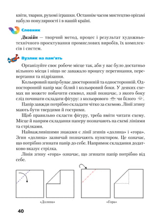 40
квіти, тварин, рухомі іграшки. Останнім часом мистецтво орігамі
набуло популярності і в нашій країні.
Словник
Дизайн — творчий метод, процес і результат художньо-
технічного проектування промислових виробів, їх комплек-
сів і систем.
Вузлик на пам’ять
Організуйте своє робоче місце так, аби у вас було достатньо
вільного місця і ніщо не заважало процесу перегинання, пере-
вертання та підрізання.
Кольоровий папір буває двосторонній та односторонній. Од-
носторонній папір має білий і кольоровий боки. У деяких схе-
мах ви можете побачити символ, який позначає, з якого боку
слід починати складати фігуру: з кольорового чи білого .
Папір завжди потрібно складати чітко за схемою. Лінії згину
мають бути твердими й гострими.
Щоб правильно скласти фігуру, треба вміти читати схему.
Місце й напрям складання паперу позначають на схемі лініями
та стрілками.
Найважливішими знаками є лінії згинів «долина» і «гора».
Згин «долина» зазвичай позначають пунктиром. Це означає,
що потрібно згинати папір до себе. Напрямок складання додат-
ково вказує стрілка.
Лінія згину «гора» означає, що згинати папір потрібно від
себе.
«Долина» «Гора»
 