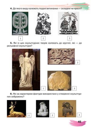 45
4. До якого виду належать подані витинанки — складені чи прості?
1 2 3
5. Які із цих скульптурних творів належать до круглої, які — до	
рельєфної скульптури?
1
2
3
6. Які за характером фактури використано у створенні скульптур-
них зображень?
1 2 3
 