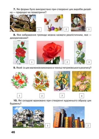 46
8. Яке зображення троянди можна назвати реалістичним, яке —
декоративним?
2
9. Який  із цих малюнків виконано в техніці петриківського розпису?
1 2 3 4
10. Які складові враховано при створенні художнього образу цих
будівель?
1 2
7. Які форми було використано при створенні цих виробів дизай-
ну — природні чи геометричні?
1 2 3
1 3
 