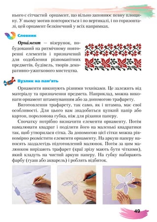 49
нього є сітчастий орнамент, що вільно заповнює певну площи-
ну. У ньому мотив повторюється і по вертикалі, і по горизонта-
лі, цей орнамент безкінечний у всіх напрямках.
Словник
Орнамент — візерунок, по-
будований на ритмічному повто-
ренні елементів і призначений
для оздоблення різноманітних
предметів, будівель, творів деко-
ративно-ужиткового мистецтва.
Вузлик на пам’ять
Орнаменти виконують різними техніками. Це залежить від
матеріалу та призначення предмета. Наприклад, можна вико-
нати орнамент штампуванням або за допомогою трафарету.
Виготовлення трафарету, так само, як і штампа, має свої
особливості. Для цього вам знадобиться цупкий папір або
картон, поролонова губка, ніж для різання паперу.
Спочатку потрібно визначити елементи орнаменту. Потім
намалювати квадрат і поділити його на маленькі квадратики
так, щоб утворилася сітка. За допомогою цієї сітки можна рів-
номірно розмістити елементи орнаменту. На аркуш паперу на-
носять заздалегідь підготовлений малюнок. Потім за цим ма-
люнком вирізають трафарет (краї зрізу мають бути чіткими),
який кладуть на чистий аркуш паперу. На губку набирають
фарбу (гуаш або акварель) і роблять відбиток.
 