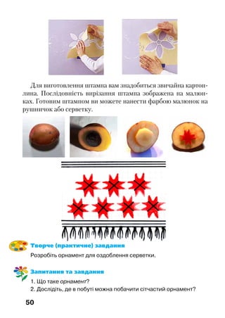 50
Для виготовлення штампа вам знадобиться звичайна картоп-
лина. Послідовність вирізання штампа зображена на малюн-
ках. Готовим штампом ви можете нанести фарбою малюнок на
рушничок або серветку.
Творче (практичне) завдання
Розробіть орнамент для оздоблення серветки.
Запитання та завдання
1. Що таке орнамент?	
2. Дослідіть, де в побуті можна побачити сітчастий орнамент?
 