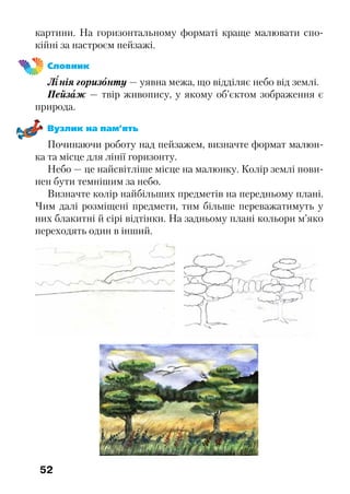 52
картини. На горизонтальному форматі краще малювати спо-
кійні за настроєм пейзажі.
Словник
Лінія горизонту — уявна межа, що відділяє небо від землі.
Пейзаж — твір живопису, у якому об’єктом зображення є
природа.
Вузлик на пам’ять
Починаючи роботу над пейзажем, визначте формат малюн-
ка та місце для лінії горизонту.
Небо — це найсвітліше місце на малюнку. Колір землі пови-
нен бути темнішим за небо.
Визначте колір найбільших предметів на передньому плані.
Чим далі розміщені предмети, тим більше переважатимуть у
них блакитні й сірі відтінки. На задньому плані кольори м’яко
переходять один в інший.
 