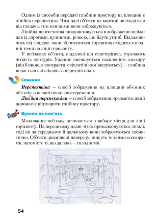 54
Одним із способів передачі глибини простору на площині є
лінійна перспектива. Чим далі об’єкти на картині знаходяться
від глядача, тим меншими вони зображуються.
Лінійна перспектива використовується в зображенні пейза-
жів із дорогами, вулицями, річкою, що йдуть углиб. Віддаляю-
чись від глядача, вони зближуються і зрештою сходяться в од-
ній точці на лінії горизонту.
У пейзажах об’єкти, віддалені від спостерігача, утрачають
чіткість контурів. Удалині зменшується насиченість кольору
(він блякне, а контрасти, світлотіні пом’якшуються) — глибина
видається світлішою за передній план.
Словник
Перспектива — спосіб зображення на площині об’ємних
об’єктів із певної точки спостереження.
Лінійна перспектива — спосіб зображення предметів, який
допомагає відтворити глибину простору.
Вузлик на пам’ять
Малювання пейзажу починається з вибору місця для лінії
горизонту. На передньому плані чітко промальовуються деталі,
тоді як на середньому й дальньому вони зображуються схема-
тично. Об’єкти, розміщені попереду, пишуть теплими кольора-
ми, натомість ті, що далеко, – холодними.
 