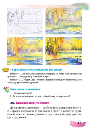57
Творче (практичне) завдання (на вибір)
Варіант 1. Створіть пейзажну композицію на тему «Свято весняної
природи». Передайте у ній свій настрій.
Варіант 2.  Створіть два невеликі зображення одного й того самого
пейзажу з різним колоритом.  
Запитання та завдання
1. Що таке колорит?
2. Як колорит впливає на настрій пейзажу на картинах?
20. Казкові звірі та істоти
Декоративне мистецтво — особливий вид народної творчо-
сті. Зразки декоративних композицій прості й водночас оригі-
нальні, вони втілюють уявлення народних майстрів про світ,
природу, людей.
 