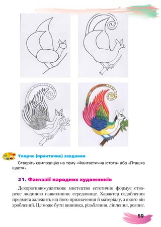 59
Творче (практичне) завдання
Створіть композицію на тему «Фантастична істота» або «Пташка
щастя».
21. Фантазії народних художників
Декоративно-ужиткове мистецтво естетично формує ство-
рене людиною навколишнє середовище. Характер оздоблення
предмета залежить від його призначення й матеріалу, з якого він
зроблений. Це може бути вишивка, різьблення, ліплення, розпис.
 