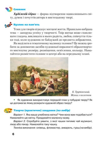 6
Словник
Художній образ — форма відтворення навколишнього сві-
ту, думок і почуттів автора в мистецькому творі.
Вузлик на пам’ять
Теми для творів підказує митцеві життя. Правильно вибрана
тема — запорука успіху у творчості. Твір митця може схвилю-
вати глядача, викликати в нього радість, любов, співчуття тіль-
ки тоді, коли художник не байдужий до предмета зображення.
Як виділити в тематичному малюнку головне? Це можна зро-
бити за допомогою засобів художньої виразності образотворчо-
го мистецтва: розміру, розміщення, освітлення, кольору. Нама-
гайтеся розмістити головне в центрі або на передньому плані.
К. Трутовський.
Жінка з полотном
•	 Як художник використовує передній план у побудові твору? Як
це допомагає йому розкрити художній образ твору?
Творче (практичне) завдання (на вибір)
Варіант 1. Яка ваша улюблена квітка? Чим вона вам подобається?
Намалюйте цю квітку. Придумайте малюнку назву.
Варіант 2. Спробуйте уявити, з якої чашки питиме чай музикант,
лікар або пекар. Намалюйте таку чашку.
Техніка виконання: олівець, фломастер, акварель, гуаш (на вибір).
 