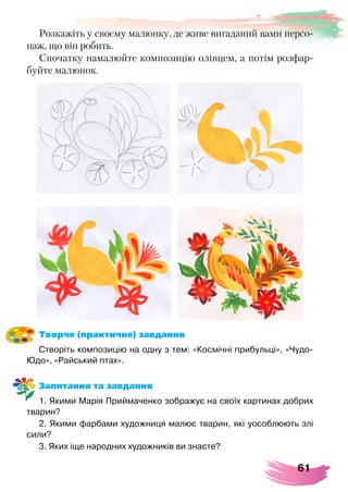 61
Творче (практичне) завдання
Створіть композицію на одну з тем: «Космічні прибульці», «Чудо-
Юдо», «Райський птах».
Запитання та завдання
1. Якими Марія Приймаченко зображує на своїх картинах добрих
тварин?
2. Якими фарбами художниця малює тварин, які уособлюють злі
сили?
3. Яких іще народних художників ви знаєте?
Розкажіть у своєму малюнку, де живе вигаданий вами персо-
наж, що він робить.
Спочатку намалюйте композицію олівцем, а потім розфар-
буйте малюнок.
 