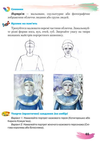65
Словник
Портрет — мальоване, скульптурне або фотографічне
зображення обличчя людини або групи людей.
Вузлик на пам’ять
Тренуйтеся малювати окремі частини обличчя. Замальовуй-
те різні форми носа, вух, очей, губ. Звертайте увагу на твори
визнаних майстрів портретного живопису.
Творче (практичне) завдання (на вибір)
Варіант 1. Намалюйте портрет казкового героя (Котигорошко або
Кирило Кожум’яка).
Варіант 2. Намалюйте портрет жіночого казкового персонажа (Сні-
гова королева або Білосніжка).
 