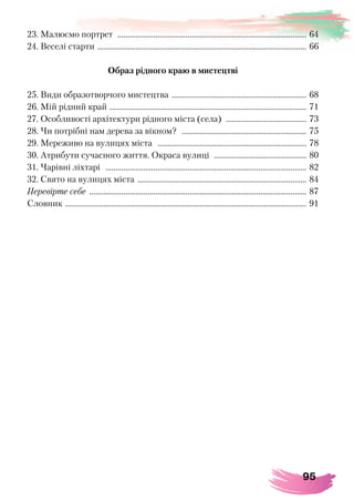 95
23. Малюємо портрет ............................................................................................... 64
24. Веселі старти ......................................................................................................... 66
Образ рідного краю в мистецтві
25. Види образотворчого мистецтва .................................................................... 68
26. Мій рідний край ................................................................................................... 71
27. Особливості архітектури рідного міста (села) ......................................... 73
28. Чи потрібні нам дерева за вікном? ............................................................... 75
29. Мереживо на вулицях міста ........................................................................... 78
30. Атрибути сучасного життя. Окраса вулиці ............................................... 80
31. Чарівні ліхтарі ..................................................................................................... 82
32. Свято на вулицях міста ..................................................................................... 84
Перевірте себе ............................................................................................................. 87
Словник ......................................................................................................................... 91
 
