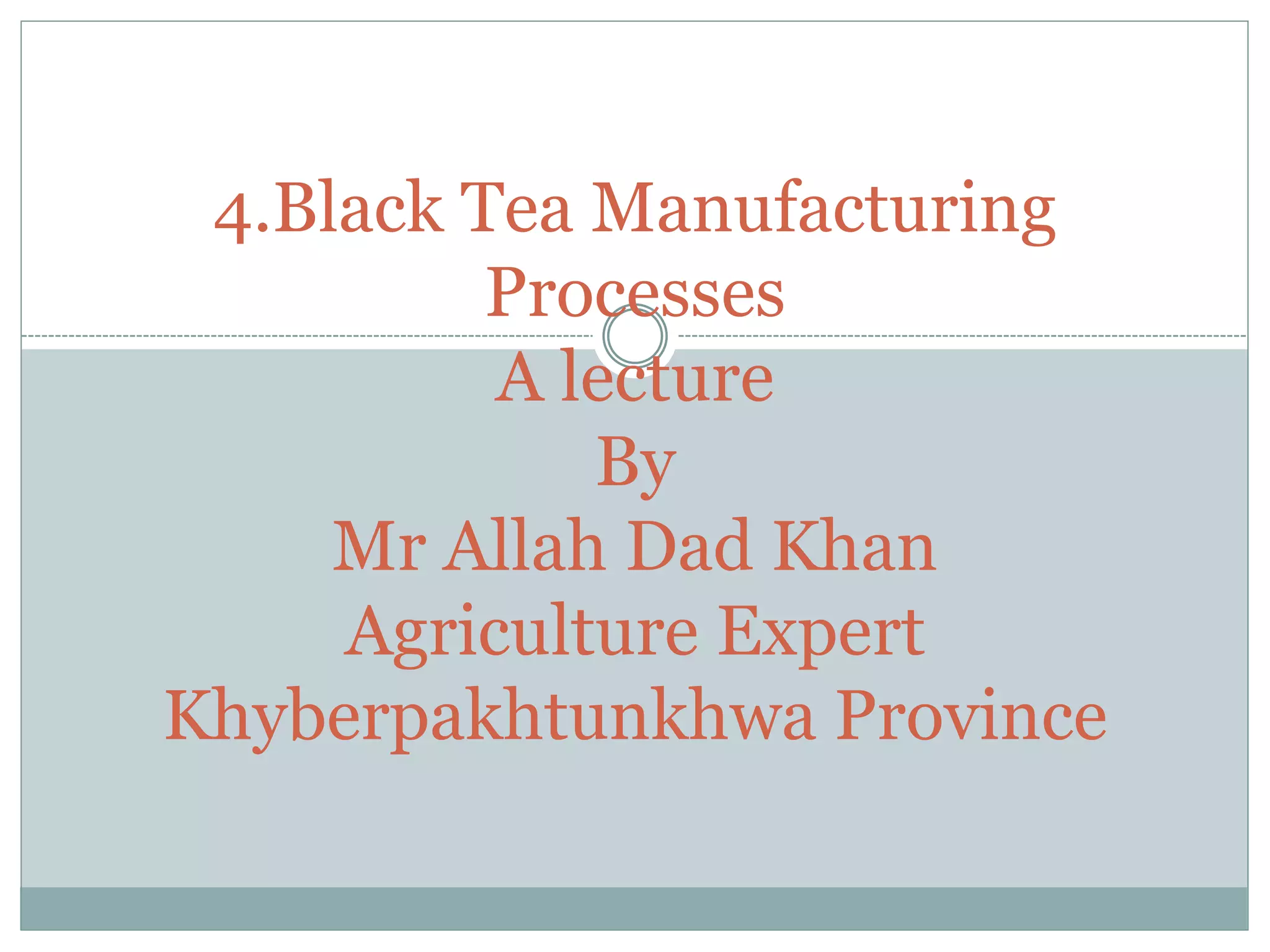 4.Black Tea Manufacturing
Processes
A lecture
By
Mr Allah Dad Khan
Agriculture Expert
Khyberpakhtunkhwa Province