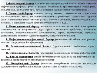 6. Фонетический барьер6. Фонетический барьер возникает из-за погрешностей в самом канале передачи
информации (дефекты речи и дикции, искаженный грамматический строй речи,
невыразительная быстрая речь, речь с большим количеством звуков-паразитов).
7. Социальный барьер7. Социальный барьер возникает между людьми, говорящими на одном и том
же естественном языке, но принадлежащими к различным социальным группам
(разные поколения, представители разных классов и сословий, жители города и села,
мужчины и женщины, людей с разным образованием и т. д.).
8. Психологический барьер8. Психологический барьер возникает вследствие искажений в восприятии
отправителем и получателем друг друга (жизненные проблемы, отсутствие
настроения, спровоцированное сопротивление, страх, застенчивость, агрессию,
сопротивление контакту, «давно известно», «мысленно не с нами»).
9. Информационно-дефицитный барьер9. Информационно-дефицитный барьер ((механический обрыв информации;
неясность передаваемой информации).
10. Замещающе-искажающий барьер10. Замещающе-искажающий барьер (предоставление сообщению другого(предоставление сообщению другого
смысла)смысла)..
11. Эмоциональные барьеры11. Эмоциональные барьеры (чрезмерная эмоциональная окраска информации).
12. Барьер восприятия12. Барьер восприятия (люди интерпретируют одну и ту же информацию по-
разному, в зависимости от накопленного опыта).
13. Невербальный барьер13. Невербальный барьер (зачастую невербальная передача происходит
одновременно с вербальной и может усиливать или изменять смысл слов).
 