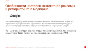 — Google:
Реклама таких услуг как маникюр, педикюр, макияж и парикмахерские услуги не
ограничены и разрешены без ограничений. Но косметологические процедуры и
препараты приравниваются к медицинской тематике и запрещена в Google.
НО ! Мы знаем некоторые секреты, которые позволяют нашим клиентам показывать
рекламу как в Google поиске, так и с использованием ремаркетинга и КМС.
Особенности настроек контекстной рекламы
и ремаркетинга в медицине
 