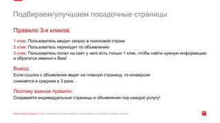Правило 3-х кликов:
1 клик: Пользователь вводит запрос в поисковой строке
2 клик: Пользователь переходит по объявлению
3 клик: Пользователь попал на сайт у него есть только 1 клик, чтобы найти нужную информацию
и обратится именно к Вам!
Вывод:
Если ссылка с объявления ведет на главную страницу, то конверсия
снижается в среднем в 3 раза…
Поэтому важное правило:
Создавайте индивидуальные страницы и объявления под каждую услугу!
Подбираем/улучшаем посадочные страницы
 