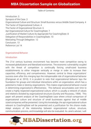 MBA Dissertation Sample on Globalization
Table of Contents
Introduction. 3
Synopsis of the Case. 3
Organizational Culture and Structure: Small Business versus Middle Sized-Company. 4
The Factor of Organizational Culture. 4
The Factor of Organizational Structure. 6
Apt Organizational Culture for CoachingState. 7
Justiﬁcation of Market Culture As Appropriate For CoachingState. 8
Delegation of Responsibilities in CoachingState. 10
Motivating Through Delegation. 12
Conclusion. 13
Reference List 14
Organizational Behavior
Introduction
The 21st century business environment has become more competitive owing to
increased globalization and liberalized economies. The economic vulnerability coupled
with the threat of competition is continually forcing small-sized business
establishments to either integrate vertically or merge in order to increase their
capacities, efﬁciency, and competiveness. However, central to these organizations’
success even after this merging lays the indispensable role of organizational behavior
(Elangovan et al, 2010). It is prudent to note that organizational behavior lays the
foundation for groups and individual interactions within an organization, which has a
potential to make or destroy organizations. This makes organizational behavior crucial
in determining organization’s effectiveness. This behavior accumulates over time to
create a highly respected organizational culture, which is usually a network of values
and relations dictated by organizational structure (Gundry and Rousseau, 1994). This
paper will present analysis of the CoachingState case where critical comparison of
organizational culture and structure of small businesses against that of middle
sized-companies will be presented. Using this knowledge, the apt organizational culture
relevant to CoachingState will be presented and a justiﬁcation for the choice made.
Adept analysis of the relationship between organizational culture, structure,
communication process, and knowledge will also be evaluated. As Jane’s adviser, I will
 