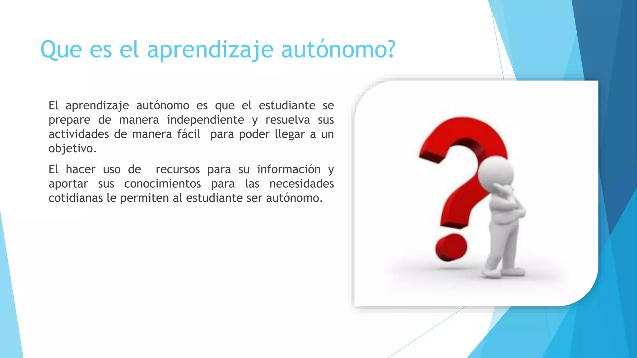 Que es el aprendizaje autónomo?
El aprendizaje autónomo es que el estudiante se
prepare de manera independiente y resuelva sus
actividades de manera fácil para poder llegar a un
objetivo.
El hacer uso de recursos para su información y
aportar sus conocimientos para las necesidades
cotidianas le permiten al estudiante ser autónomo.