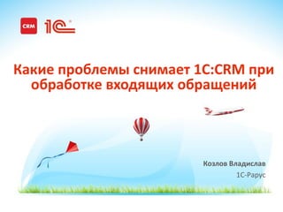 www.1CRM.ru www.1C-ITIL.ru
Козлов Владислав
1С-Рарус
Какие проблемы снимает 1C:CRM при
обработке входящих обращений
 