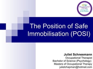 The Position of Safe
Immobilisation (POSI)
Juliet Schneemann
Occupational Therapist
Bachelor of Science (Psychology)
Masters of Occupational Therapy
julietchapman@hotmail.com
 