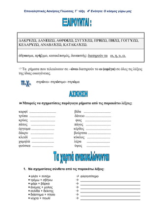 Επαναληπτικές Ασκήσεις Γλώσσας Γ΄ τάξη 4η
Ενότητα: Ο κόσμος γύρω μας
ΔΑΚΡΥΖΩ, ΔΑΝΕΙΖΩ, ΑΘΡΟΙΖΩ, ΣΥΓΧΥΖΩ, ΠΡΗΖΩ, ΠΗΖΩ, ΓΟΓΓΥΖΩ,
ΚΕΛΑΡΥΖΩ, ΑΝΑΒΛΥΖΩ, ΚΑΤΑΚΛΥΖΩ.
άθροισμα, πρήξιμο, κατακλυσμός, δανειστής: διατηρούν τα οι, η, υ, ει.
Τα ρήματα που τελειώνουν σε –ώνω διατηρούν το ω (ωμέγα) σε όλες τις λέξεις
της ίδιας οικογένειας.
στρώνω- στρώσιμο- στρώμα
Μπορείς να σχηματίσεις παράγωγα ρήματα από τις παρακάτω λέξεις;
καρφί ............................. βίδα .............................
τρύπα ............................ δάνειο ............................
κρύος ........................... φως ............................
πάτος .......................... πάγος ...........................
όργωμα ......................... κέρδος ...........................
δάκρυ ......................... βούρτσα .........................
κλειδί ........................ κύκλος .........................
χαμηλά ........................ λέρα .........................
φούσκα ....................... ύψος .........................
1. Να σχηματίσεις σύνθετα από τις παρακάτω λέξεις:
 αλάτι + πιπέρι  αλατοπίπερο
 τρέμω + σβήνω  __________________________________
 ψάρι + βάρκα  __________________________________
 άνεμος + μύλος  __________________________________
 σελίδα + δείκτης  __________________________________
 διάστημα + πλοίο  __________________________________
 νύχτα + πουλί  __________________________________
 