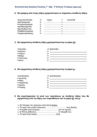 Επαναληπτικές Ασκήσεις Γλώσσας Γ΄ τάξη 4η
Ενότητα: Ο κόσμος γύρω μας
2. Να γράψεις από ποιες λέξεις σχηματίστηκαν οι παρακάτω συνθέτεις λέξεις:
νυχτολούλουδο:  νύχτα + λουλούδι
ασπρόμαυρο:  ……..………………. +……………………………..
πηγαινοέρχομαι:  ……..………………. +……………………………..
χελιδονοφωλιά:  ……..………………. +……………………………..
χιονάνθρωπος:  ……..………………. +……………………………..
Σαββατοκύριακο:  ……..………………. +……………………………..
τερματοφύλακας:  ……..………………. +……………………………..
3. Να σχηματίσεις σύνθετες λέξεις χρησιμοποιώντας το μόριο ξε-.
 σκονίζω  ξεσκονίζω
 ριζώνω  __________________________________
 περνώ  __________________________________
 βάφω  __________________________________
 τρυπώνω  __________________________________
 μένω  __________________________________
4. Να σχηματίσεις σύνθετες λέξεις χρησιμοποιώντας το μόριο α-.
 κατάλληλος  ακατάλληλος
 γνωστός  __________________________________
 άξιος  __________________________________
 ταιριαστός  __________________________________
 όμοιος  __________________________________
 έτοιμος  __________________________________
5. Να συμπληρώσεις τα κενά των προτάσεων με σύνθετες λέξεις που θα
σχηματίσεις από τις λέξεις των παρενθέσεων και τα μόρια ξε- και α-.
 Οι πλευρές του τριγώνου είναι (ίσες) άνισες.
 Το γκολ που μπήκε (σήκωσε) …………………………. τους θεατές.
 Η ομάδα είναι (έτοιμοι) ………………………. για τον αγώνα.
 Ο Ντίνος (βιδώνει) …………………………… το παιχνίδι του.
 Το αρνί είναι (κακό) ……………………….. ζώο.
 
