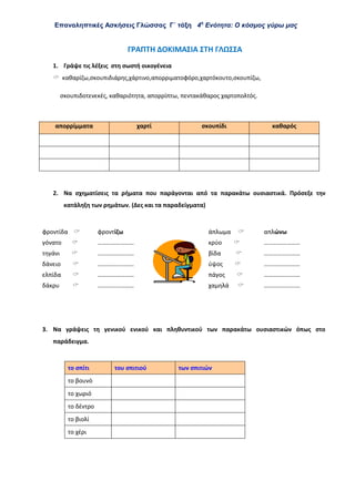 Επαναληπτικές Ασκήσεις Γλώσσας Γ΄ τάξη 4η
Ενότητα: Ο κόσμος γύρω μας
ΓΡΑΠΤΗ ΔΟΚΙΜΑΣΙΑ ΣΤΗ ΓΛΩΣΣΑ
1. Γράψε τις λέξεις στη σωστή οικογένεια
 καθαρίζω,σκουπιδιάρης,χάρτινο,απορριματοφόρο,χαρτόκουτο,σκουπίζω,
σκουπιδοτενεκές, καθαριότητα, απορρίπτω, πεντακάθαρος χαρτοπολτός.
απορρίμματα χαρτί σκουπίδι καθαρός
2. Να σχηματίσεις τα ρήματα που παράγονται από τα παρακάτω ουσιαστικά. Πρόσεξε την
κατάληξη των ρημάτων. (Δες και τα παραδείγματα)
φροντίδα  φροντίζω άπλωμα  απλώνω
γόνατο  …………………… κρύο  ……………………
τηγάνι  …………………… βίδα  ……………………
δάνειο  …………………… ύψος  ……………………
ελπίδα  …………………… πάγος  ……………………
δάκρυ  …………………… χαμηλά  ……………………
3. Να γράψεις τη γενικού ενικού και πληθυντικού των παρακάτω ουσιαστικών όπως στο
παράδειγμα.
το σπίτι του σπιτιού των σπιτιών
το βουνό
το χωριό
το δέντρο
το βιολί
το χέρι
 