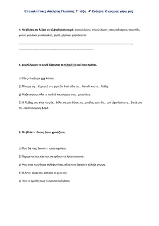 Επαναληπτικές Ασκήσεις Γλώσσας Γ΄ τάξη 4η
Ενότητα: Ο κόσμος γύρω μας
4. Να βάλεις τις λέξεις σε αλφαβητική σειρά. ανακυκλώνω, ανακύκλωση , σκουπιδιάρικο, σκουπίδι,
γυαλί, γυάλινο, γυαλισμένο, χαρτί, χάρτινο, χαρτόκουτο
………………………, ………………….., …………………………, ………………………, ……………………,………………………,
………………………, ……………………, ………………………, ……………………..
5. Συμπλήρωσε τα κενά βάζοντας το τελικό (ν) εκεί που πρέπει.
α) Χθες έπαιξα με τον Κώστα.
β) Πήγαμε τη… Κυριακή στο γήπεδο. Εκεί είδα τη … Ναταλί και το… Αλέξη.
γ) Μαζευτήκαμε όλα τα παιδιά και πήγαμε στη… μπασκέτα.
δ) Ο Αλέξης μου είπε πως δε… θέλει να μου δώσει τη… μπάλα, γιατί δε… του είχα δώσει τη… δικιά μου
τη… προηγούμενη φορά.
6. Να βάλετε τόνους όπου χρειάζεται.
α) Που θα πας; Στο σπιτι η στο σχολειο;
β) Περιμενω πως και πως να ερθουν τα Χριστουγεννα .
γ) Μου ειπε πως θα με τηλεφωνήσει, αλλα η το ξεχασε η αλλαξε γνωμη.
δ) Η Αννα είναι που εσπασε το χερι της
ε) Που το εμαθες πως αγορασα ποδηλατο;
 