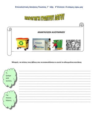 Επαναληπτικές Ασκήσεις Γλώσσας Γ΄ τάξη 4η
Ενότητα: Ο κόσμος γύρω μας
ΑΝΑΚΥΚΛΩΣΗ ΑΛΟΥΜΙΝΙΟΥ
Μπορείς να πείσεις τους φίλους σου να ανακυκλώνουν κι αυτοί τα αλουμινένια κουτάκια;
...........................................................................................................................................................
...........................................................................................................................................................
...........................................................................................................................................................
...........................................................................................................................................................
...........................................................................................................................................................
...........................................................................................................................................................
...........................................................................................................................................................
...........................................................................................................................................................
...........................................................................................................................................................
...........................................................................................................................................................
...........................................................................................................................................................
...........................................................................................................................................................
...........................................................................................................................................................
Τι
ζητάμε
από
αυτούς
Για
ποιους
λόγους
 