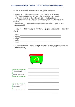Επαναληπτικές Ασκήσεις Γλώσσας Γ΄ τάξη 4η
Ενότητα: Ο κόσμος γύρω μας
5. Να συμπληρώσεις τα κενά με το τελικό ν όπου χρειάζεται:
 Έριχναν τη… μπάλα ψηλά, χτυπώντας τη… μαλακά με τα δάχτυλα.
 Το… παρασημοφόρησαν, γιατί στη… μάχη πολέμησε σα… ήρωας.
 Αν δε… τηρηθούν οι κανόνες, δε… μπορώ να παίξω μαζί σας.
 Τη… γειτόνισσά μου δε… της έχω εμπιστοσύνη, γιατί δε… λέει πάντα τη…
αλήθεια.
 Κρυμμένος στη… φυλλωσιά παρακολουθούσε τη… κίνηση χωρίς να το…
πάρουν μυρωδιά.
6. Να γράψεις 2 παράγωγες και 2 σύνθετες λέξεις για καθεμία από τις παρακάτω
λέξεις:
 κήπος: _________________________________________________
 ζάχαρη: ________________________________________________
 πάγος: _________________________________________________
 παιδί: __________________________________________________
 οδός: __________________________________________________
7. Στον πιο κάτω κάδο ανακύκλωσης τι σκουπίδια θα πέταγες; (ανακυκλώνονται
όλα τα σκουπίδια;)
Ποια είναι η γνώμη
σου για την
ανακύκλωση;
Τι σκουπίδια θα
έριχνες στον κάδο
ανακύκλωσης;
 
