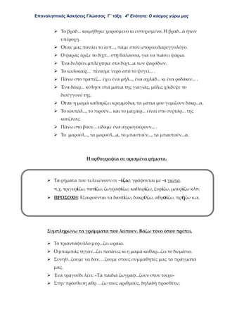 Επαναληπτικές Ασκήσεις Γλώσσας Γ΄ τάξη 4η
Ενότητα: Ο κόσμος γύρω μας
 Το βράδ... κοιμήθηκε χαρούμενο κι ευτυχισμένο. Η βραδ...ά ήταν
υπέροχη.
 Όταν μας πονάει το αυτ..., πάμε στον ωτορινολαρυγγολόγο.
 Ο ψαράς έριξε το δίχτ... στη θάλασσα, για να πιάσει ψάρια.
 Ένα δελφίνι μπλέχτηκε στα δίχτ...α των ψαράδων.
 Το καλοκαίρ... πίνουμε νερό από το ψυγεί... .
 Πάνω στο τραπέζ... έχει ένα μήλ..., ένα αχλάδ... κι ένα ροδάκιν... .
 Ένα δάκρ... κύλησε στα μάτια της γιαγιάς, μόλις χάιδεψε το
δισέγγονό της.
 Όταν η μαμά καθαρίζει κρεμμύδια, τα μάτια μου γεμίζουν δάκρ...α.
 Το κουτάλ..., το πιρούν... και το μαχαίρ... είναι στο συρτάρ... της
κουζίνας.
 Πάνω στο βουν... είδαμε ένα αγριογούρουν... .
 Το μαρούλ..., τα μαρούλ...α, το μπαστούν..., τα μπαστούν...α.
Η ορθογραφία σε ορισμένα ρήματα.
 Τα ρήματα που τελειώνουν σε –ίζω, γράφονται με –ι γιώτα.
π.χ. τριγυρίζω, ποτίζω, ζωγραφίζω, καθαρίζω, ξυρίζω, μαυρίζω κλπ.
 ΠΡΟΣΟΧΗ: Εξαιρούνται τα δανείζω, δακρύζω, αθροίζω, πρήζω κ.α.
Συμπληρώνω τα γράμματα που λείπουν. Βάζω τόνο όπου πρέπει.
 Το τριαντάφυλλο μυρ...ζει ωραία.
 Ο μπαμπάς τηγαν...ζει πατάτες κι η μαμά καθαρ...ζει το δωμάτιο.
 Συνηθ...ζουμε να δαν….ζουμε στους συμμαθητές μας τα πράγματά
μας.
 Ένα τραγούδι λέει: «Τα παιδιά ζωγραφ...ζουν στον τοίχο»
 Στην πρόσθεση αθρ….ζω τους αριθμούς, δηλαδή προσθέτω.
 