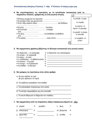Επαναληπτικές Ασκήσεις Γλώσσας Γ΄ τάξη 4η
Ενότητα: Ο κόσμος γύρω μας
4. Να συμπληρώσεις τις προτάσεις με το κατάλληλο ουσιαστικό από το
παρακάτω πλαίσιο, γράφοντάς το στη σωστή πτώση.
 Όποιος συμφωνεί να σηκώσει …………………………. .
 Η μητέρα πήγε για ψώνια στα………………………………
 Στην τάξη είμαστε δέκα ………………………….. και δώδεκα
………………………….. .
 Η μύτη ……………………………. έσπασε.
 Στο κέντρο ………………………… υπάρχει
ένα ……………………….
 Το φως …………………………. τον βοήθησε να βαδίσει
στο ……………………….
 Το μήκος …………………………… είναι πέντε ……………………
5. Να σχηματίσεις φράσεις βάζοντας το δεύτερο ουσιαστικό στη γενική ενικού.
 οι διακοπές – το καλοκαίρι  οι διακοπές του καλοκαιριού
 οι στίχοι – το τραγούδι  __________________________________
 το φως – το κερί  __________________________________
 ο υπάλληλος – το βιβλιοπωλείο  __________________________________
 η κούνια – το μωρό  __________________________________
 το λουρί – το λυκόσκυλο  __________________________________
 τα κλαδιά – το δέντρο  __________________________________
6. Να γράψεις τις προτάσεις στον άλλο αριθμό.
α. Δε μου αρέσει το τυρί.
Δε μου αρέσουν τα τυριά.
β. Τα αηδόνια κελαηδούν στα κλαδιά.
_____________________________________________________
γ. Τα καλοκαίρια πηγαίνουμε στα νησιά.
_____________________________________________________
δ. Το αστέρι τρεμοσβήνει μες στο σκοτάδι.
_____________________________________________________
ε. Το σκυλί δάγκωσε το δάχτυλο του παιδιού.
_____________________________________________________
7. Να σχηματίσεις από τις παρακάτω λέξεις παράγωγα ρήματα σε -ίζω.
α. χώρια  χωρίζω ε. φως 
_____________
β. καληνύχτα  ________________ στ. βούρτσα 
_____________
γ. φροντίδα  ________________ ζ. ελπίδα 
_____________
το μολύβι, το χέρι,
το πηγάδι,
το κορίτσι, το
σχοινί, το φεγγάρι,
το μαγαζί, το αγόρι,
το σκοτάδι,
το περιβόλι, το
μέτρο
 