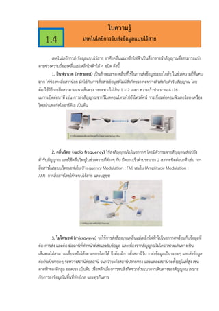 เทคโนโลยีการสงขอมูลแบบไรสาย อาศัยคลื่นแมเหล็กไฟฟาเปนสื่อกลางนําสัญญาณซึ่งสามารถแบง
ตามชวงความถี่ของคลื่นแมเหล็กไฟฟาได 4 ชนิด ดังนี้
1. อินฟราเรด (Intrared) เปนลักษณะของคลื่นที่ใชในการสงขอมูลระยะใกลๆ ในชวงความถี่ที่แคบ
มาก ใชชองทงสื่อสารนอย มักใชกับการสื่อสารขอมูลที่ไมมีสิ่งกีดขวางระหวางตัวสงกับตัวรับสัญญาณ โดย
ตองใชวิธีการสื่อสารตามแนวเสนตรง ระยะทางไมเกิน 1 – 2 เมตร ความเร็วประมาณ 4 -16
เมกกะบิตตอนาที เชน การสงสัญญาณจากรีโมตคอนโทรลไปยังโทรทัศน การเชื่อมตอคอมพิวเตอรสองเครื่อง
โดยผานพอรตไออารดีเอ เปนตน
2. คลื่นวิทยุ (radio frequency) ใชสงสัญญาณไปในอากาศ โดยมีตัวกระจายสัญญาณสงไปยัง
ตัวรับสัญญาณ และใชคลื่นวิทยุในชวงความถี่ตางๆ กัน มีความเร็วต่ําประมาณ 2 เมกกะบิตตอนาที เชน การ
สื่อสารในระบบวิทยุเอฟเอ็ม (Frequency Modulation : FM) เอเอ็ม (Amplitude Modulation :
AM) การสื่อสารโดยใชระบบไรสาย และบลูทูท
3. ไมโครเวฟ (microwave) จะใชการสงสัญญาณคลื่นแมเหล็กไฟฟาไปในอากาศพรอมกับขอมูลที่
ตองการสง และตองมีสถานีที่ทําหนาที่สงและรับขอมูล และเนื่องจากสัญญาณไมโครเวฟจะเดินทางเปน
เสนตรงไมสามารถเลี้ยวหรือโคงตามขอบโลกได จึงตองมีการตั้งสถานีรับ – สงขอมูลเปนระยะๆ และสงขอมูล
ตอกันเปนทอดๆ ระหวางสถานีตอสถานี จนกวาจะถึงสถานีปลายทาง และแตละสถานีจะตั้งอยูในที่สูง เชน
ดาดฟาของตึกสูล ยอดเขา เปนตน เพื่อหลีกเลี่ยงการชนสิ่งกีดขวางในแนวการเดินทางของสัญญาณ เหมาะ
กับการสงขอมูลในพื้นที่หางไกล และทุรกันดาร
ใบความรู
เทคโนโลยีการรับสงขอมูลแบบไรสาย1.4
 
