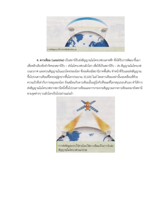 4. ดาวเทียม (satellite) เปนสถานีรับสงสัญญาณไมโครเวฟบนดาดฟา ซึ่งไดรับการพัฒนาขึ้นมา
เพื่อหลีกเลียงขอจํากัดของสถานีรับ – สงไมโครเวฟบนผิวโลก เพื่อใชเปนสถานีรับ – สง สัญญาณไมโครเวฟ
บนอวกาศ และทวนสัญญาณในแนวโคจรของโลก ซึ่งจะตองมีสถานีภาคพื้นดิน ทําหนาที่รับและสงสัญญาณ
ขึ้นไปบนดาวเทียมที่โคจรอยูสูงจากพื้นโลกประมาณ 35,600 ไมล โดยดาวเทียมเหลานั้นจะเคลื่อนที่ดวย
ความเร็วที่เทากับการหมุนของโลก จึงเสมือนกับดาวเทียมนั้นอยูนิ่งกับที่ขณะที่โลกหมุนรอบตัวเอง ทําใหการ
สงสัญญาณไมโครเวฟจากสถานีหนึ่งขึ้นไปบนดาวเทียมและการกระจายสัญญาณจากดาวเทียมลงมายังสถานี
ตามจุดตางๆ บนผิวโลกเปนไปอยางแมนยํา
 