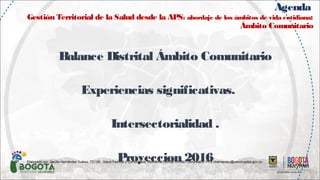 Agenda
Gestión Territorial de la Salud desde la APS: abordaje de los ámbitos de vida cotidiana:
Ámbito Comunitario
Balance Distrital Ámbito Comunitario
Experiencias significativas.
Intersectorialidad .
Proyeccion 2016Elaborado por: Cecilia Hernández Suárez. TO.UN. .Salud Familiar y Comunitaria. Referente Distrital Ámbito Comunitario. PTS chernandez@saludcapital.gov.co.
 
