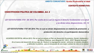 AMBITO COMUNITARIO: Gestión Territorial de la Salud
CONTEXTO NORMATIVOCONTEXTO NORMATIVO::
CONSTITUCION POLITICA DE COLOMBIA. Art. 2CONSTITUCION POLITICA DE COLOMBIA. Art. 2
LEY ESTATUTARIA 1751 DE 2015. Por medio de la cual se regula el derecho fundamentar a la salud
y se dictan otras disposiciones. Art. 12
LEY ESTATUTARIA 1757 DE 2015. Por el cual se dictan disposiciones en materia de promoción y
protección del derecho a la participación democrática
ACUERDO DISTRITAL 489 de 2012: Por el cual se adopta el Plan de Desarrollo Económico, Social, Ambiental y
de Obras Públicas para Bogotá D.C. 2012 - 2016 “Bogotá Humana”.
En el marco del desarrollo de sus ejes de Reducir la segregación social, enfrentar el cambio climático
y defender lo público, para la búsqueda de una mejor calidad de vida en la ciudad.
 