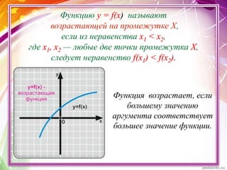 Функцию у = f(x) называют
возрастающей на промежутке X,
если из неравенства х1 < х2,
где х1, х2 — любые две точки промежутка X,
следует неравенство f(x1) < f(x2).
Функция возрастает, если
большему значению
аргумента соответствует
большее значение функции.
 