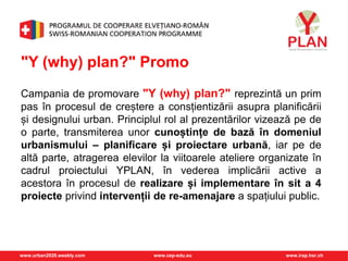 www.urban2020.weebly.com www.cep-edu.eu www.irap.hsr.ch
"Y (why) plan?" Promo
Campania de promovare "Y (why) plan?" reprezintă un prim
pas în procesul de creștere a consțientizării asupra planificării
și designului urban. Principlul rol al prezentărilor vizează pe de
o parte, transmiterea unor cunoștințe de bază în domeniul
urbanismului – planificare și proiectare urbană, iar pe de
altă parte, atragerea elevilor la viitoarele ateliere organizate în
cadrul proiectului YPLAN, în vederea implicării active a
acestora în procesul de realizare și implementare în sit a 4
proiecte privind intervenții de re-amenajare a spațiului public.
 