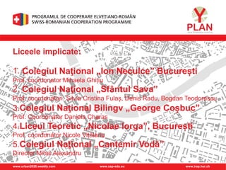 www.urban2020.weebly.com www.cep-edu.eu www.irap.hsr.ch
Liceele implicate:
1. Colegiul Naţional „Ion Neculce” București
Prof. coordonator Mihaela Ghițiu
2. Colegiul Naţional „Sfântul Sava”
Prof. coordonatori: Silvia Cristina Fulaș, Denis Radu, Bogdan Teodorescu
3.Colegiul Naţional Bilingv „George Coșbuc”
Prof. Coordonator Daniela Charas
4.Liceul Teoretic „Nicolae Iorga”, București
Prof. coordonator Nicole Vițălariu
5.Colegiul Naţional „Cantemir Vodă”
Director Mihai Alexandru
 