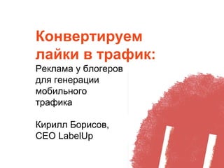 Конвертируем
лайки в трафик:
Реклама у блогеров
для генерации
мобильного
трафика
Кирилл Борисов,
СЕО LabelUp
 