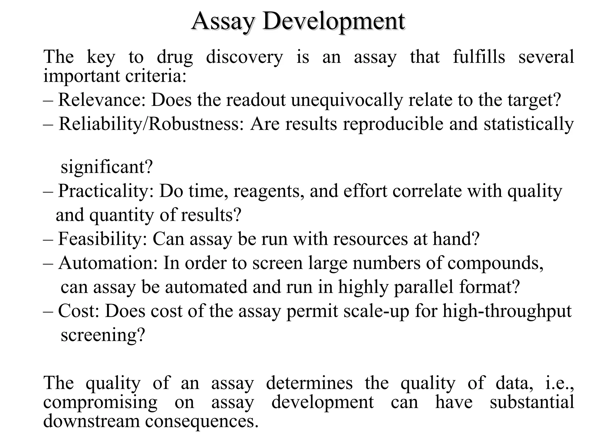 Assay DevelopmentAssay Development
• The key to drug discovery is an assay that fulfills several
important criteria:
– Relevance: Does the readout unequivocally relate to the target?
– Reliability/Robustness: Are results reproducible and statistically
significant?
– Practicality: Do time, reagents, and effort correlate with quality
and quantity of results?
– Feasibility: Can assay be run with resources at hand?
– Automation: In order to screen large numbers of compounds,
can assay be automated and run in highly parallel format?
– Cost: Does cost of the assay permit scale-up for high-throughput
screening?
• The quality of an assay determines the quality of data, i.e.,
compromising on assay development can have substantial
downstream consequences.
 