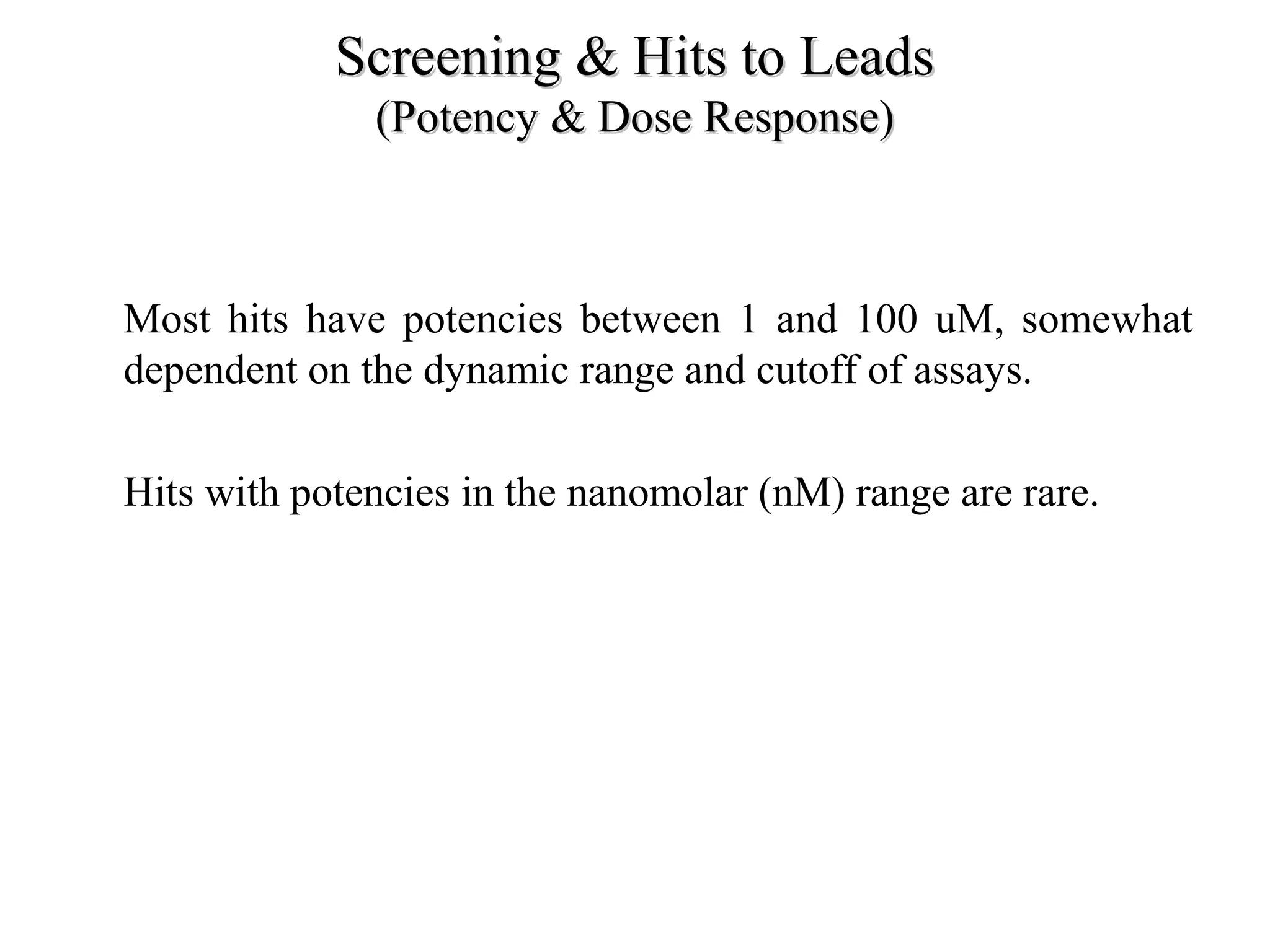 Screening & Hits to LeadsScreening & Hits to Leads
(Potency & Dose Response)(Potency & Dose Response)
• Most hits have potencies between 1 and 100 uM, somewhat
dependent on the dynamic range and cutoff of assays.
• Hits with potencies in the nanomolar (nM) range are rare.
 