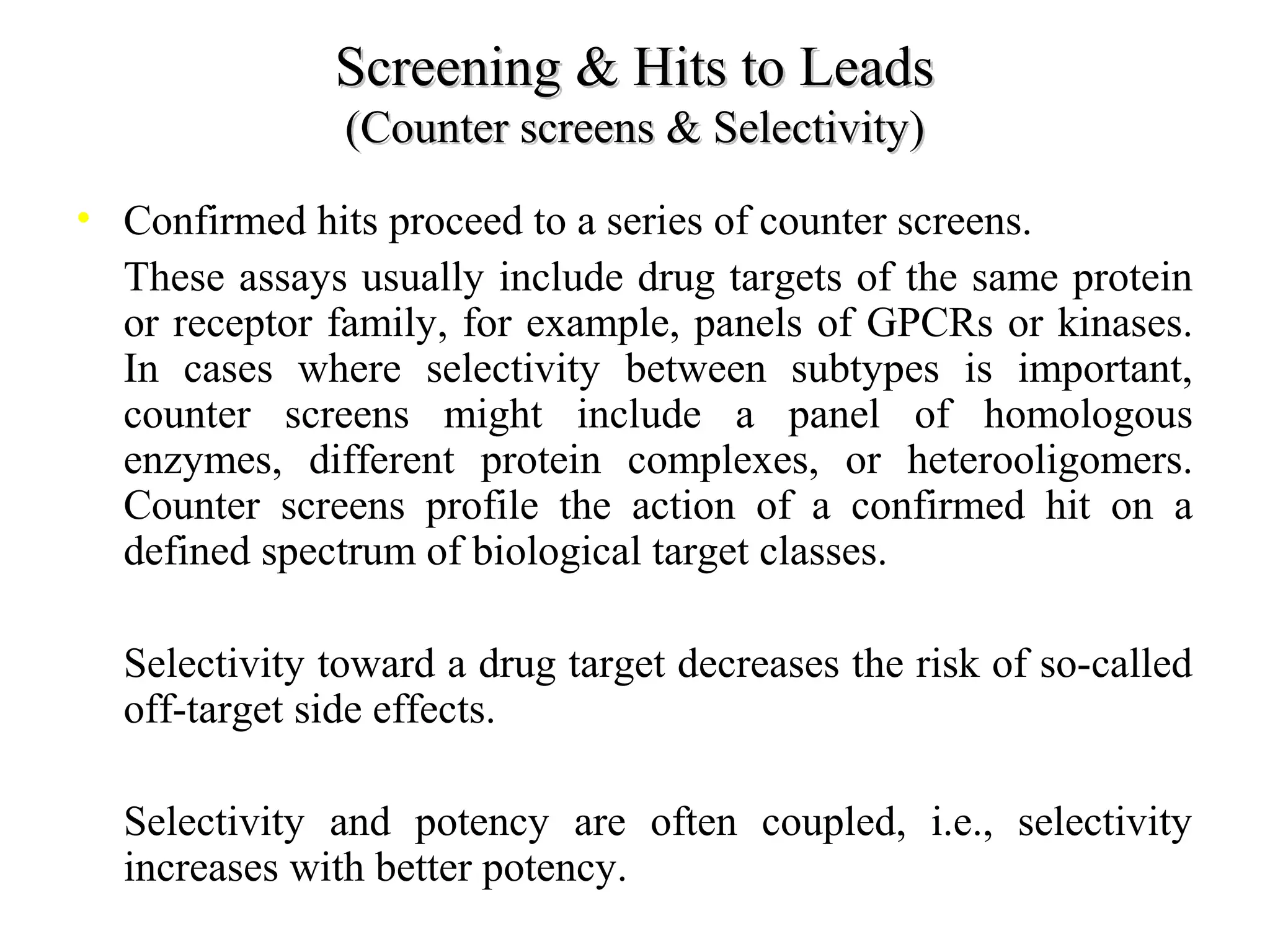 Screening & Hits to LeadsScreening & Hits to Leads
(Counter screens & Selectivity)(Counter screens & Selectivity)
• Confirmed hits proceed to a series of counter screens.
• These assays usually include drug targets of the same protein
or receptor family, for example, panels of GPCRs or kinases.
In cases where selectivity between subtypes is important,
counter screens might include a panel of homologous
enzymes, different protein complexes, or heterooligomers.
Counter screens profile the action of a confirmed hit on a
defined spectrum of biological target classes.
• Selectivity toward a drug target decreases the risk of so-called
off-target side effects.
• Selectivity and potency are often coupled, i.e., selectivity
increases with better potency.
 
