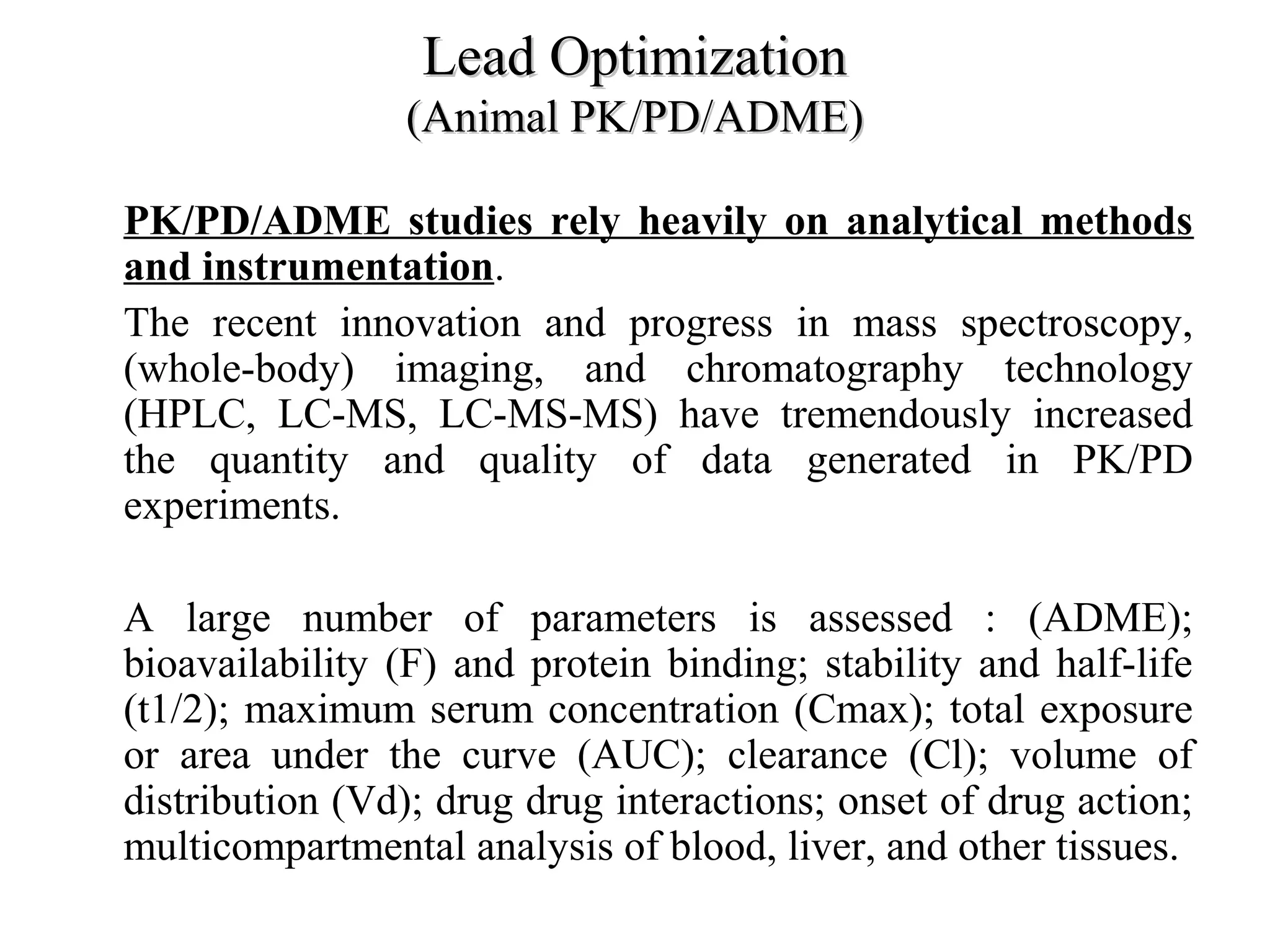Lead OptimizationLead Optimization
(Animal PK/PD/ADME)(Animal PK/PD/ADME)
• PK/PD/ADME studies rely heavily on analytical methods
and instrumentation.
• The recent innovation and progress in mass spectroscopy,
(whole-body) imaging, and chromatography technology
(HPLC, LC-MS, LC-MS-MS) have tremendously increased
the quantity and quality of data generated in PK/PD
experiments.
• A large number of parameters is assessed : (ADME);
bioavailability (F) and protein binding; stability and half-life
(t1/2); maximum serum concentration (Cmax); total exposure
or area under the curve (AUC); clearance (Cl); volume of
distribution (Vd); drug drug interactions; onset of drug action;
multicompartmental analysis of blood, liver, and other tissues.
 